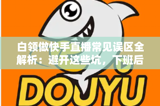 白领做快手直播常见误区全解析:避开这些坑,下班后的直播间也能做出成绩 白领做快手直播常见误区全解析:避开这些坑,下班后的直播间也能做出成绩