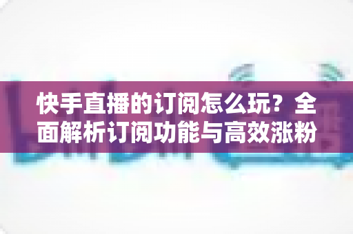快手直播的订阅怎么玩？全面解析订阅功能与高效涨粉运营攻略