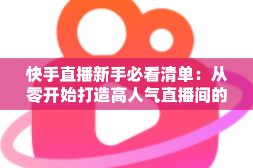 快手直播新手必看清单:从零开始打造高人气直播间的完整指南 快手直播新手必看清单:从零开始打造高人气直播间的完整指南