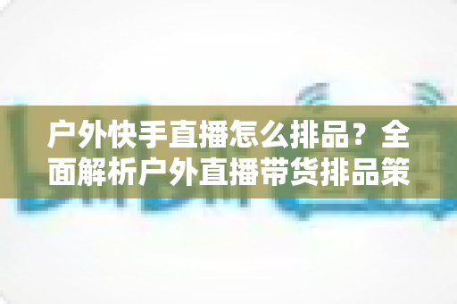 户外快手直播怎么排品?全面解析户外直播带货排品策略与实战技巧 户外快手直播怎么排品?全面解析户外直播带货排品策略与实战技巧