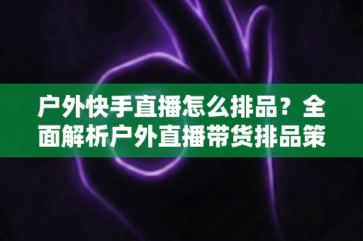 户外快手直播怎么排品?全面解析户外直播带货排品策略与实战技巧 户外快手直播怎么排品?全面解析户外直播带货排品策略与实战技巧