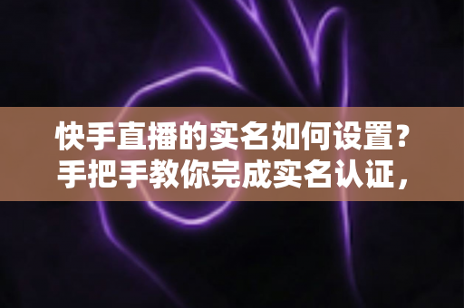 快手直播的实名如何设置？手把手教你完成实名认证，轻松开启直播之旅