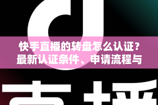 快手直播的转盘怎么认证？最新认证条件、申请流程与常见问题全解析