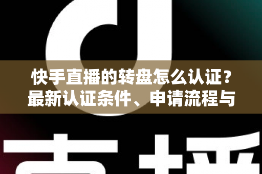 快手直播的转盘怎么认证？最新认证条件、申请流程与常见问题全解析