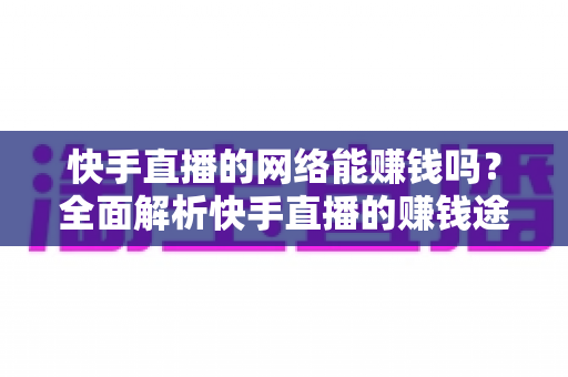 快手直播的网络能赚钱吗？全面解析快手直播的赚钱途径、真实收益与实用技巧