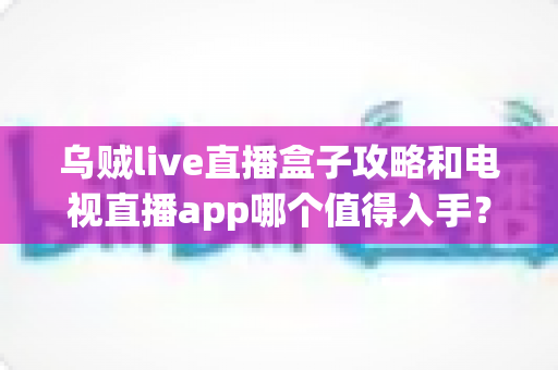 乌贼live直播盒子攻略和电视直播app哪个值得入手？2025年家庭观影选购全指南