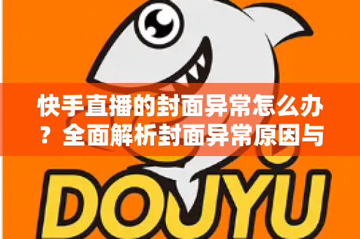 快手直播的封面异常怎么办？全面解析封面异常原因与快速修复指南