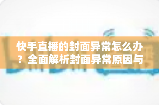 快手直播的封面异常怎么办？全面解析封面异常原因与快速修复指南