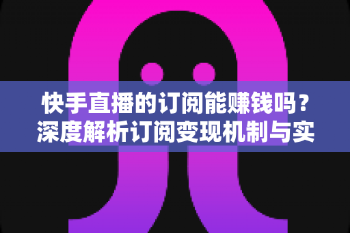 快手直播的订阅能赚钱吗?深度解析订阅变现机制与实用赚钱攻略 快手直播的订阅能赚钱吗?深度解析订阅变现机制与实用赚钱攻略