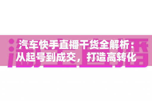 汽车快手直播干货全解析：从起号到成交，打造高转化汽车直播间的实战指南