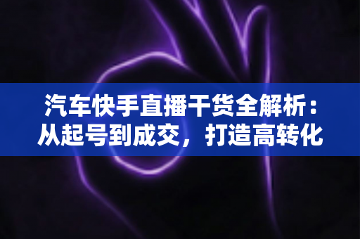 汽车快手直播干货全解析：从起号到成交，打造高转化汽车直播间的实战指南
