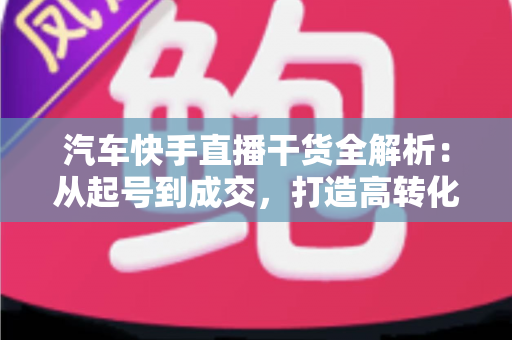 汽车快手直播干货全解析：从起号到成交，打造高转化汽车直播间的实战指南