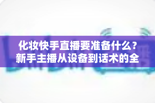 化妆快手直播要准备什么?新手主播从设备到话术的全方位开播指南 化妆快手直播要准备什么?新手主播从设备到话术的全方位开播指南