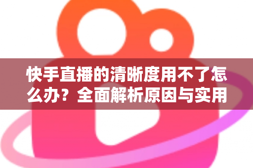 快手直播的清晰度用不了怎么办？全面解析原因与实用解决方法指南