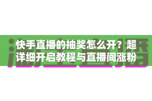 快手直播的抽奖怎么开？超详细开启教程与直播间涨粉运营全攻略