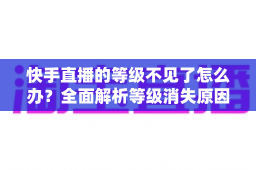 快手直播的等级不见了怎么办？全面解析等级消失原因与快速恢复的实用方法