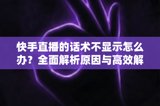 快手直播的话术不显示怎么办？全面解析原因与高效解决方法指南