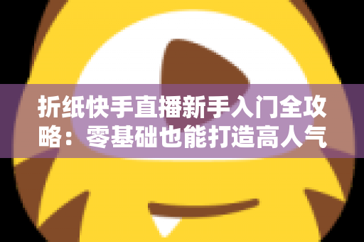 折纸快手直播新手入门全攻略:零基础也能打造高人气折纸直播间的实用指南 折纸快手直播新手入门全攻略:零基础也能打造高人气折纸直播间的实用指南