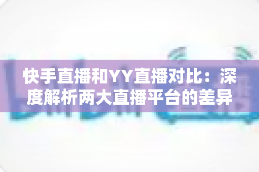 快手直播和YY直播对比:深度解析两大直播平台的差异与选择指南 快手直播和YY直播对比:深度解析两大直播平台的差异与选择指南