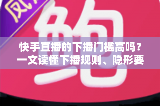 快手直播的下播门槛高吗？一文读懂下播规则、隐形要求与主播实用策略