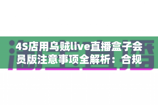 4S店用乌贼live直播盒子会员版注意事项全解析：合规高效开展汽车直播营销必备指南