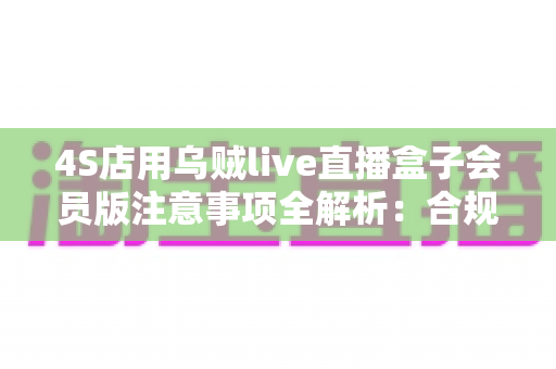 4S店用乌贼live直播盒子会员版注意事项全解析：合规高效开展汽车直播营销必备指南
