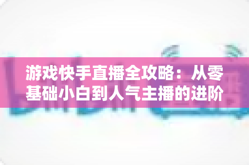 游戏快手直播全攻略：从零基础小白到人气主播的进阶成长指南