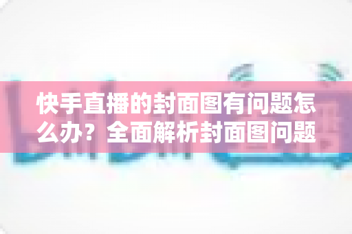 快手直播的封面图有问题怎么办?全面解析封面图问题排查方法与实用优化技巧 快手直播的封面图有问题怎么办?全面解析封面图问题排查方法与实用优化技巧