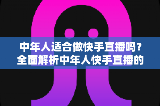 中年人适合做快手直播吗？全面解析中年人快手直播的机遇、优势与实操入门指南