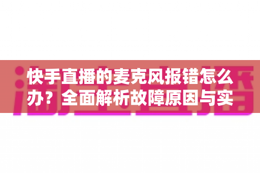 快手直播的麦克风报错怎么办？全面解析故障原因与实用解决方案指南