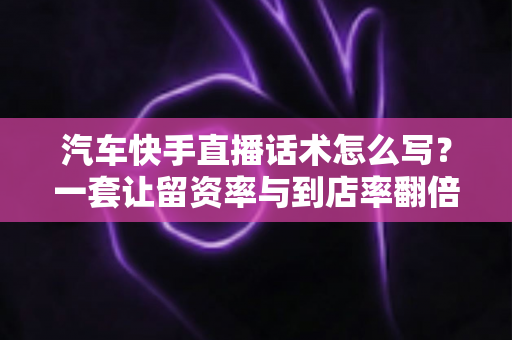 汽车快手直播话术怎么写?一套让留资率与到店率翻倍的实战话术全攻略 汽车快手直播话术怎么写?一套让留资率与到店率翻倍的实战话术全攻略