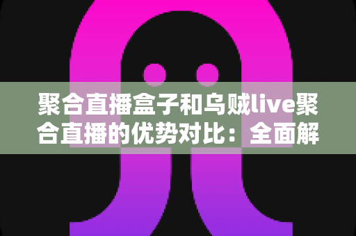 聚合直播盒子和乌贼live聚合直播的优势对比：全面解析两大直播聚合方案的差异与选购指南