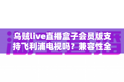乌贼live直播盒子会员版支持飞利浦电视吗?兼容性全面解析与安装使用指南 乌贼live直播盒子会员版支持飞利浦电视吗?兼容性全面解析与安装使用指南