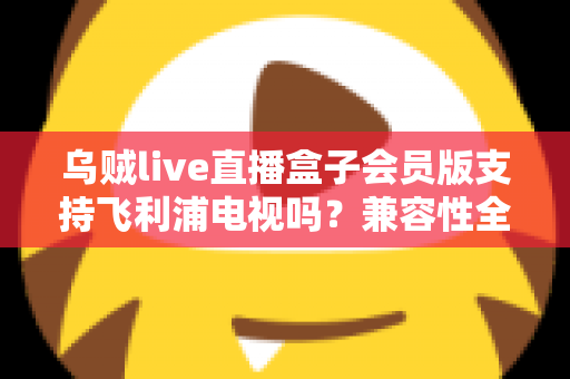 乌贼live直播盒子会员版支持飞利浦电视吗？兼容性全面解析与安装使用指南