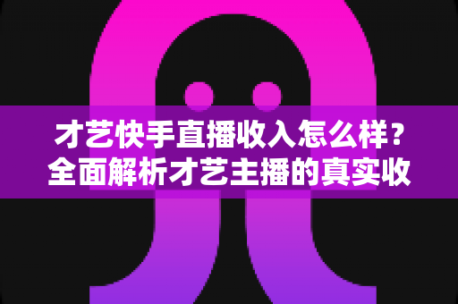 才艺快手直播收入怎么样?全面解析才艺主播的真实收益水平与赚钱技巧 才艺快手直播收入怎么样?全面解析才艺主播的真实收益水平与赚钱技巧