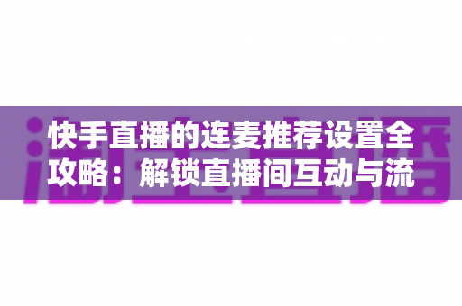 快手直播的连麦推荐设置全攻略：解锁直播间互动与流量增长的核心密码