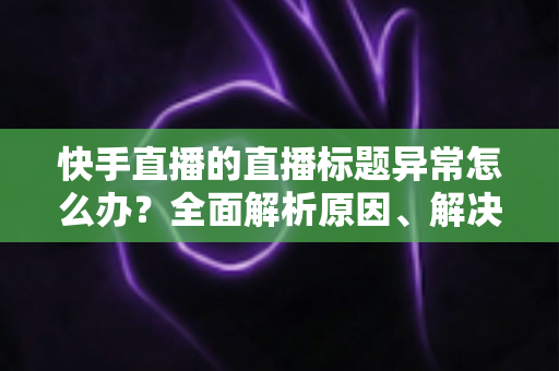 快手直播的直播标题异常怎么办？全面解析原因、解决方法与预防技巧