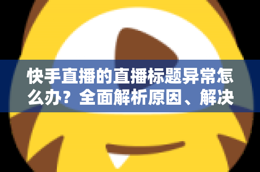 快手直播的直播标题异常怎么办？全面解析原因、解决方法与预防技巧