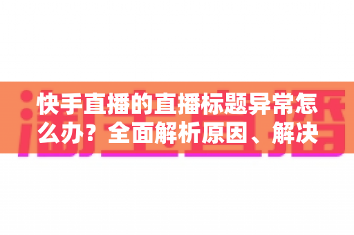 快手直播的直播标题异常怎么办？全面解析原因、解决方法与预防技巧