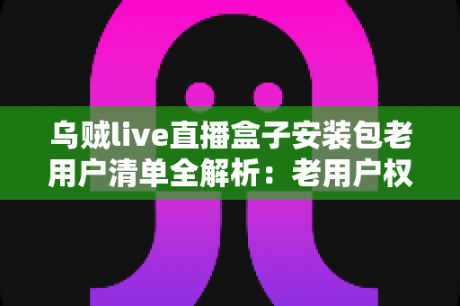 乌贼live直播盒子安装包老用户清单全解析:老用户权益、安装指南与避坑技巧一文读懂 乌贼live直播盒子安装包老用户清单全解析:老用户权益、安装指南与避坑技巧一文读懂