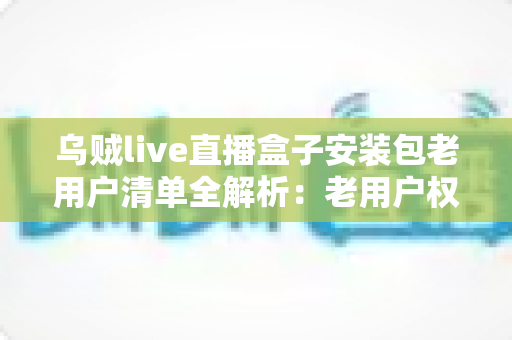 乌贼live直播盒子安装包老用户清单全解析：老用户权益、安装指南与避坑技巧一文读懂
