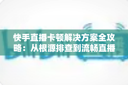 快手直播卡顿解决方案全攻略:从根源排查到流畅直播的实用指南 快手直播卡顿解决方案全攻略:从根源排查到流畅直播的实用指南