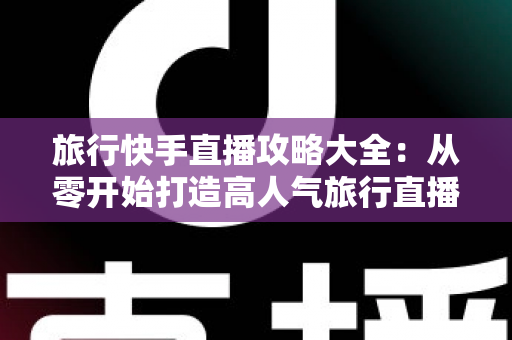 旅行快手直播攻略大全：从零开始打造高人气旅行直播间的实战指南