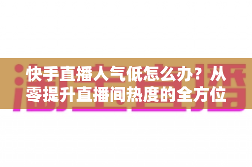 快手直播人气低怎么办？从零提升直播间热度的全方位实战指南