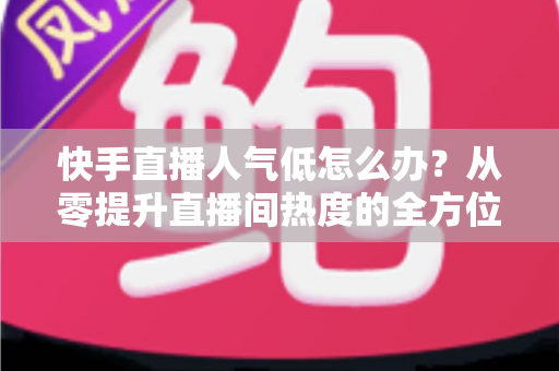 快手直播人气低怎么办？从零提升直播间热度的全方位实战指南