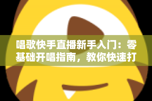 唱歌快手直播新手入门:零基础开唱指南,教你快速打造高人气直播间 唱歌快手直播新手入门:零基础开唱指南,教你快速打造高人气直播间