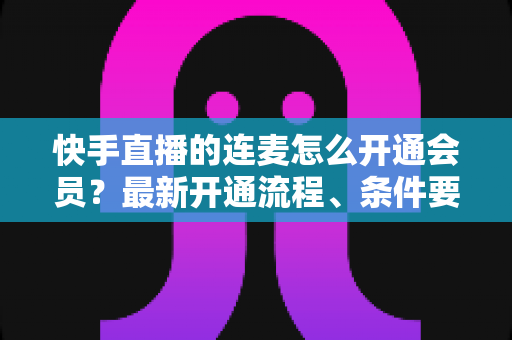 快手直播的连麦怎么开通会员?最新开通流程、条件要求与实用技巧全解析 快手直播的连麦怎么开通会员?最新开通流程、条件要求与实用技巧全解析