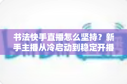 书法快手直播怎么坚持?新手主播从冷启动到稳定开播的全流程实用指南 书法快手直播怎么坚持?新手主播从冷启动到稳定开播的全流程实用指南