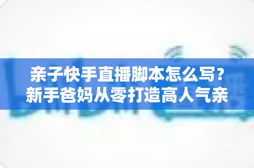 亲子快手直播脚本怎么写？新手爸妈从零打造高人气亲子直播间的脚本全攻略