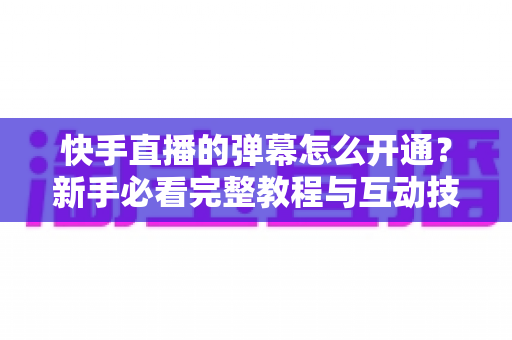 快手直播的弹幕怎么开通?新手必看完整教程与互动技巧全解析 快手直播的弹幕怎么开通?新手必看完整教程与互动技巧全解析